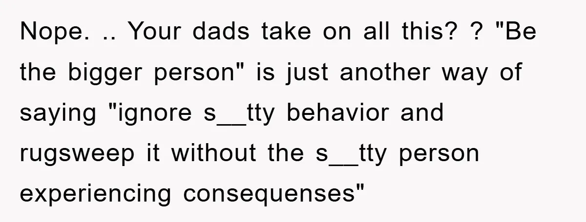 Nope. .. Your dads take on all this? ? "Be the bigger person" is just another way of saying "ignore s__tty behavior and rugsweep it without the s__tty person experiencing...