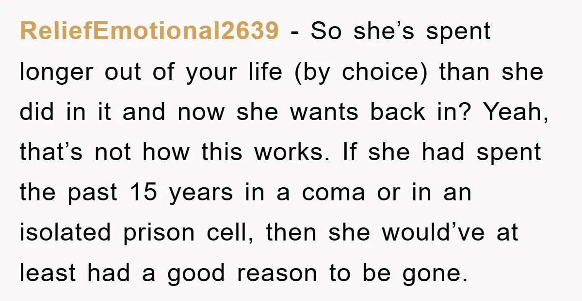 ReliefEmotional2639 − So she’s spent longer out of your life (by choice) than she did in it and now she wants back in? Yeah, that’s not how this works. If...