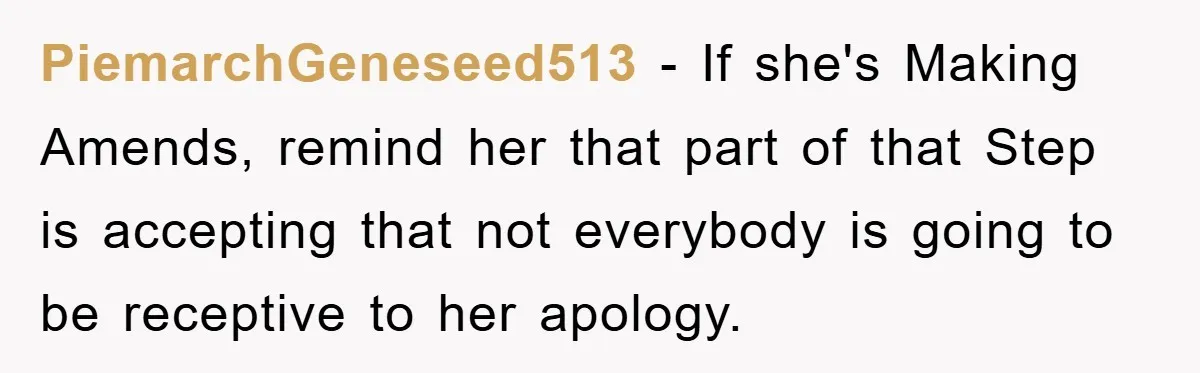 PiemarchGeneseed513 − If she's Making Amends, remind her that part of that Step is accepting that not everybody is going to be receptive to her apology.