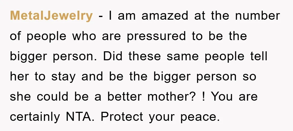 MetalJewelry − I am amazed at the number of people who are pressured to be the bigger person. Did these same people tell her to stay and be the bigger...