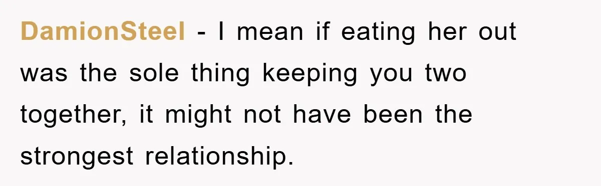 DamionSteel − I mean if eating her out was the sole thing keeping you two together, it might not have been the strongest relationship.
