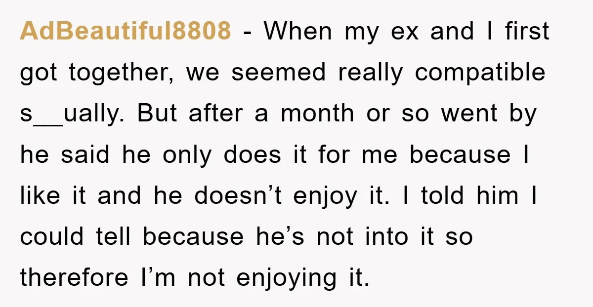 AdBeautiful8808 − When my ex and I first got together, we seemed really compatible s__ually. But after a month or so went by he said he only does it for...