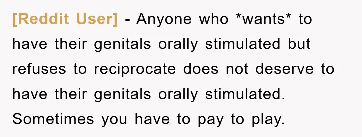 [Reddit User] − Anyone who *wants* to have their genitals orally stimulated but refuses to reciprocate does not deserve to have their genitals orally stimulated. Sometimes you have to pay...