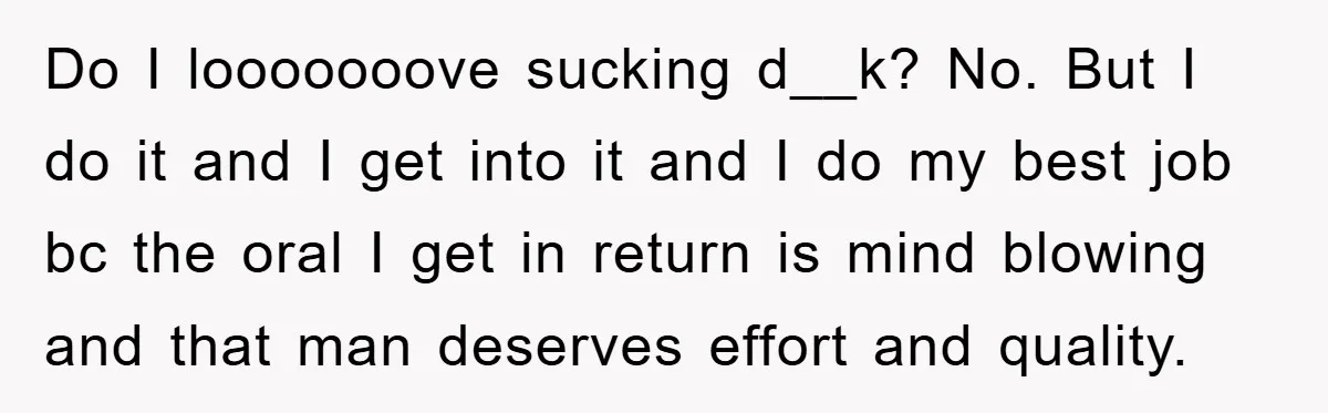 Do I looooooove sucking d__k? No. But I do it and I get into it and I do my best job bc the oral I get in return is mind...