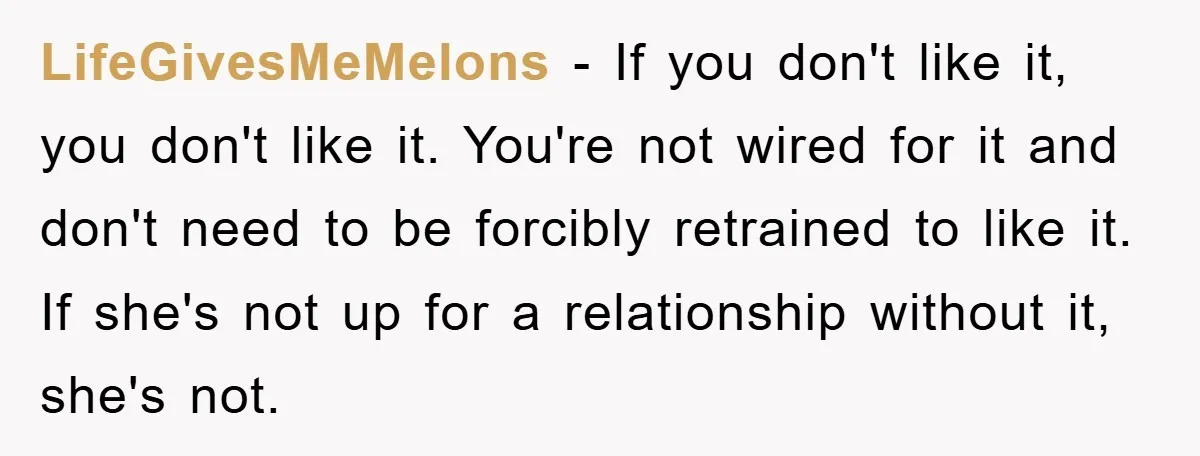 LifeGivesMeMelons − If you don't like it, you don't like it. You're not wired for it and don't need to be forcibly retrained to like it. If she's not up...