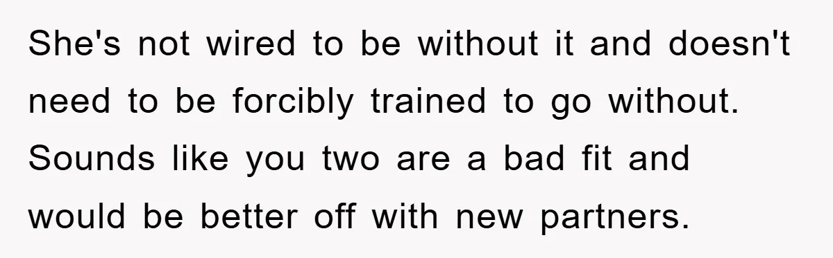 She's not wired to be without it and doesn't need to be forcibly trained to go without. Sounds like you two are a bad fit and would be better off...
