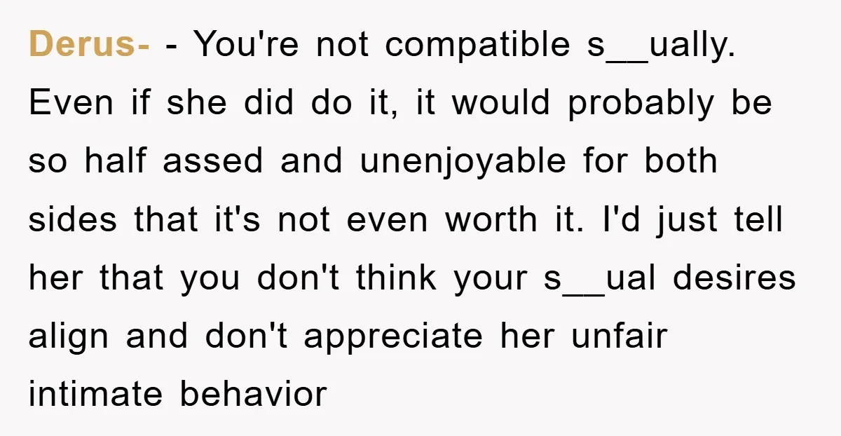 Derus- − You're not compatible s__ually. Even if she did do it, it would probably be so half assed and unenjoyable for both sides that it's not even worth it....