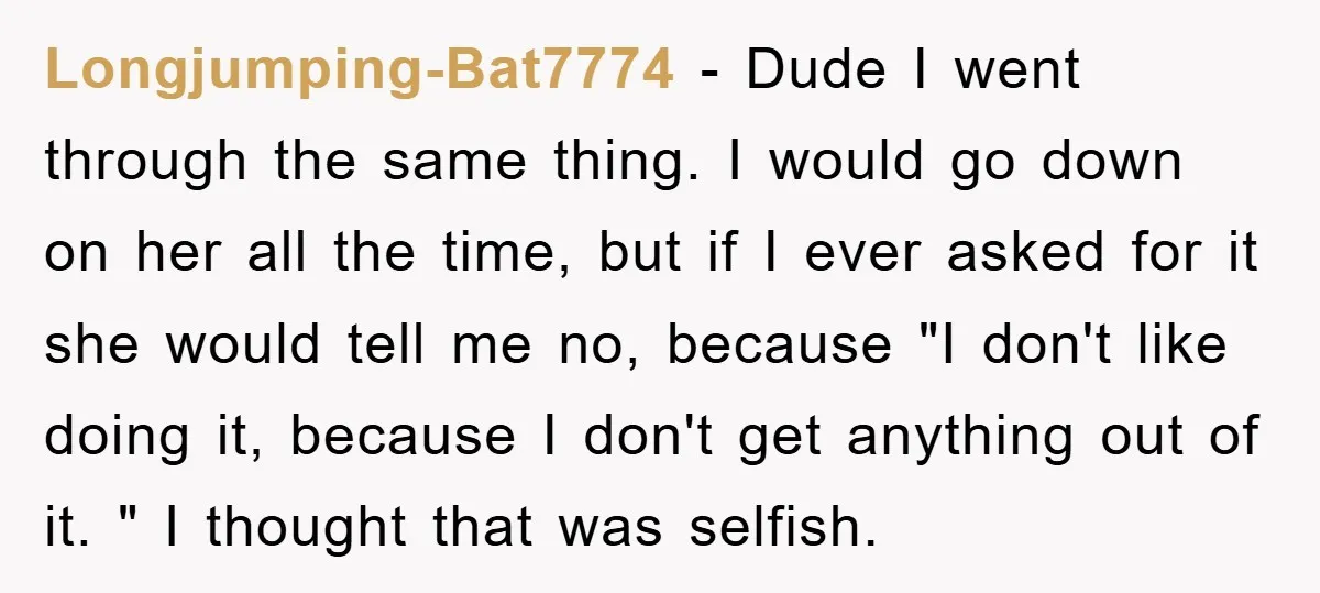 Longjumping-Bat7774 − Dude I went through the same thing. I would go down on her all the time, but if I ever asked for it she would tell me no,...