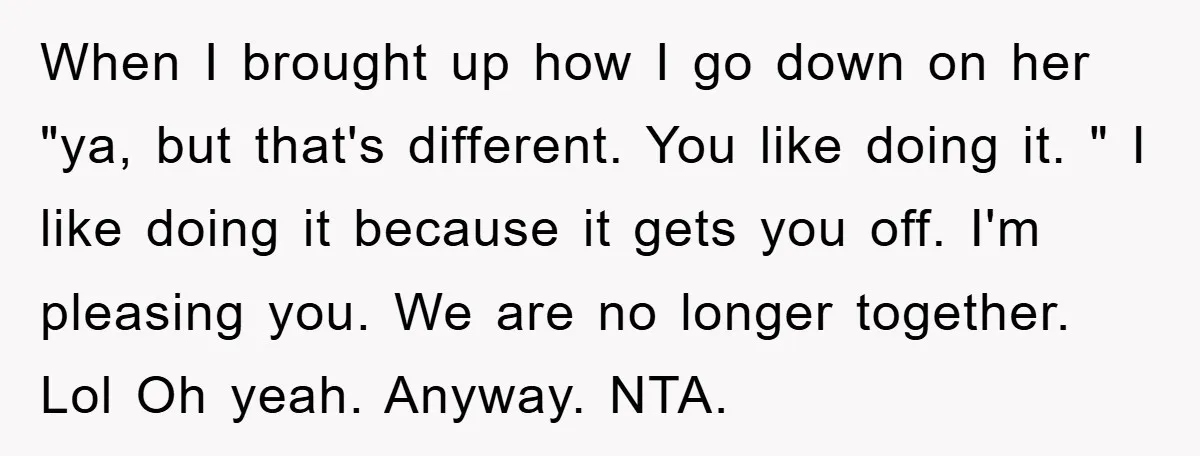 When I brought up how I go down on her "ya, but that's different. You like doing it. " I like doing it because it gets you off. I'm pleasing...