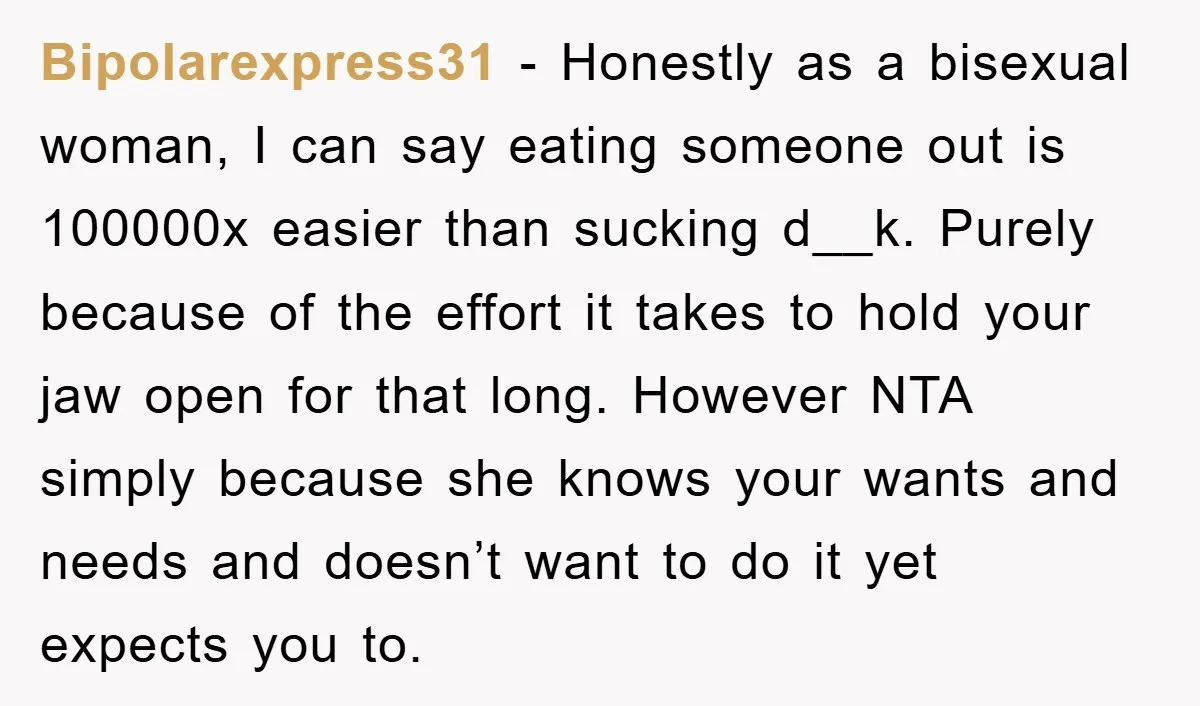 Bipolarexpress31 − Honestly as a bisexual woman, I can say eating someone out is 100000x easier than sucking d__k. Purely because of the effort it takes to hold your jaw...