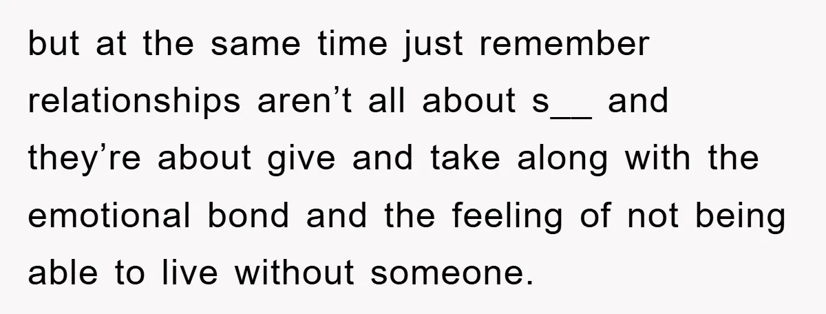 but at the same time just remember relationships aren’t all about s__ and they’re about give and take along with the emotional bond and the feeling of not being able...