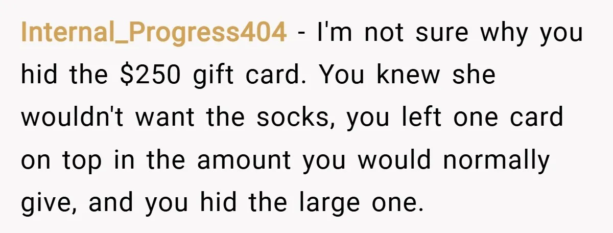 Internal_Progress404 − I'm not sure why you hid the $250 gift card. You knew she wouldn't want the socks, you left one card on top in the amount you would...