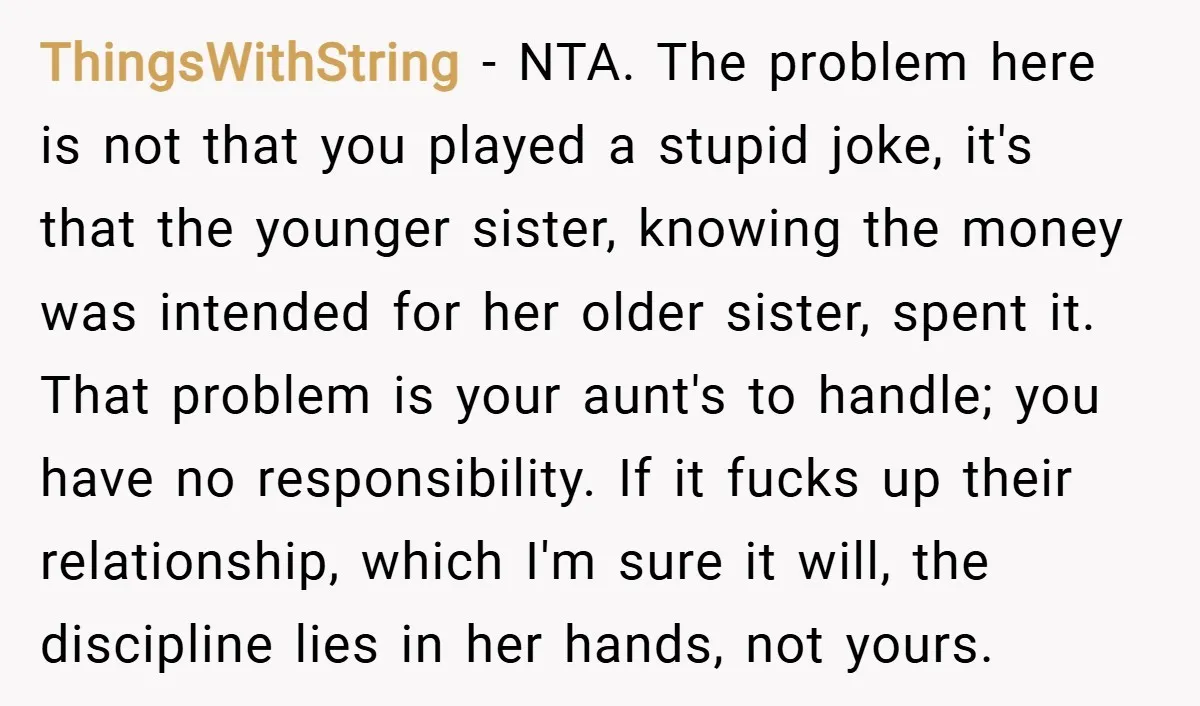 ThingsWithString − NTA. The problem here is not that you played a stupid joke, it's that the younger sister, knowing the money was intended for her older sister, spent it....