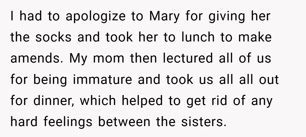 I had to apologize to Mary for giving her the socks and took her to lunch to make amends. My mom then lectured all of us for being immature and...
