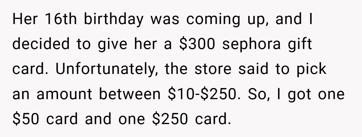 Her 16th birthday was coming up, and I decided to give her a $300 sephora gift card. Unfortunately, the store said to pick an amount between $10-$250. So, I got...