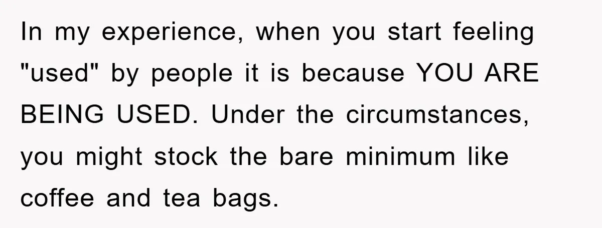 In my experience, when you start feeling "used" by people it is because YOU ARE BEING USED. Under the circumstances, you might stock the bare minimum like coffee and tea...