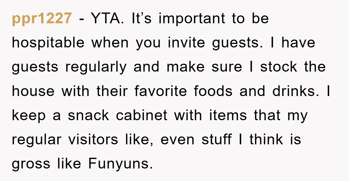 ppr1227 - YTA. It’s important to be hospitable when you invite guests. I have guests regularly and make sure I stock the house with their favorite foods and drinks. I...