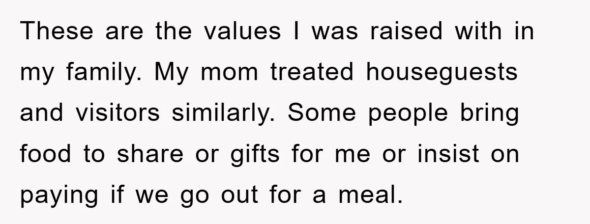 These are the values I was raised with in my family. My mom treated houseguests and visitors similarly. Some people bring food to share or gifts for me or insist...