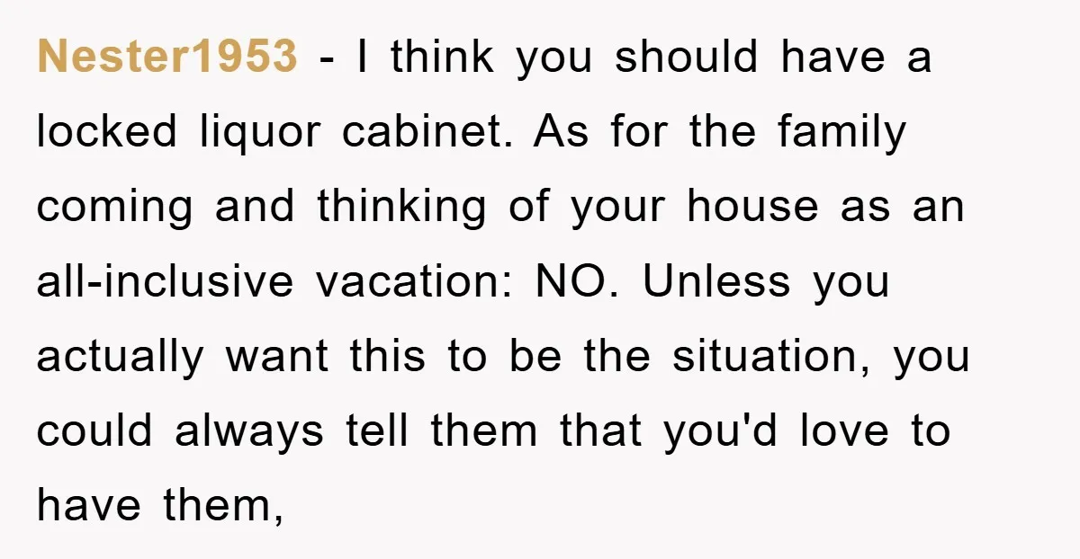 Nester1953 - I think you should have a locked liquor cabinet. As for the family coming and thinking of your house as an all-inclusive vacation: NO. Unless you actually want...