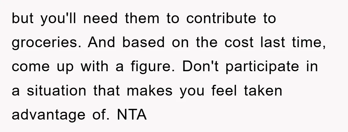 but you'll need them to contribute to groceries. And based on the cost last time, come up with a figure. Don't participate in a situation that makes you feel taken...