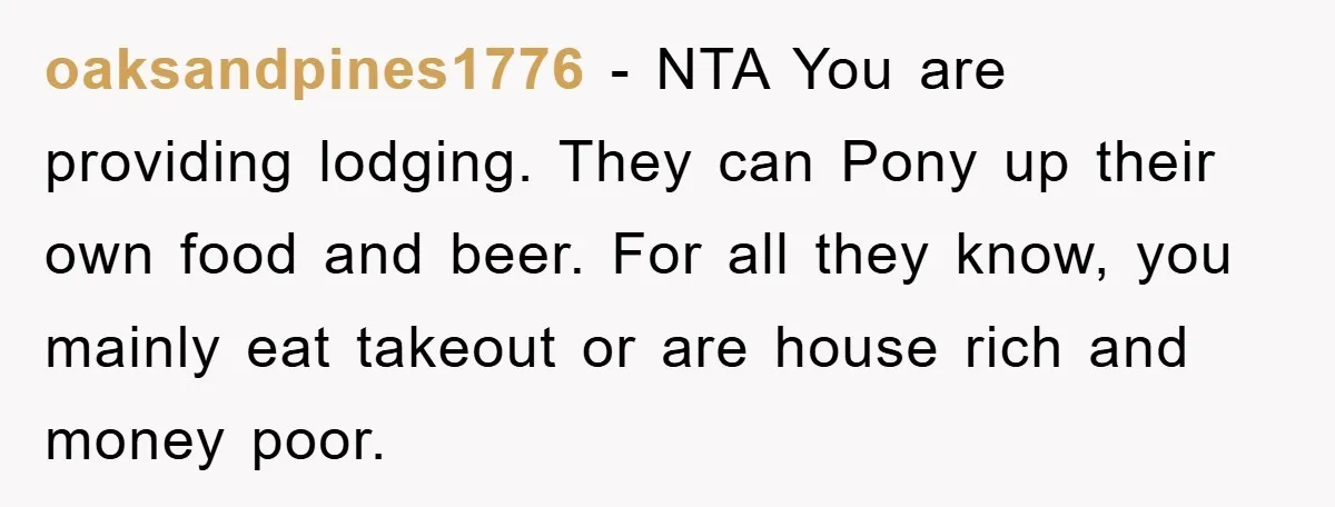 oaksandpines1776 - NTA You are providing lodging. They can Pony up their own food and beer. For all they know, you mainly eat takeout or are house rich and money...