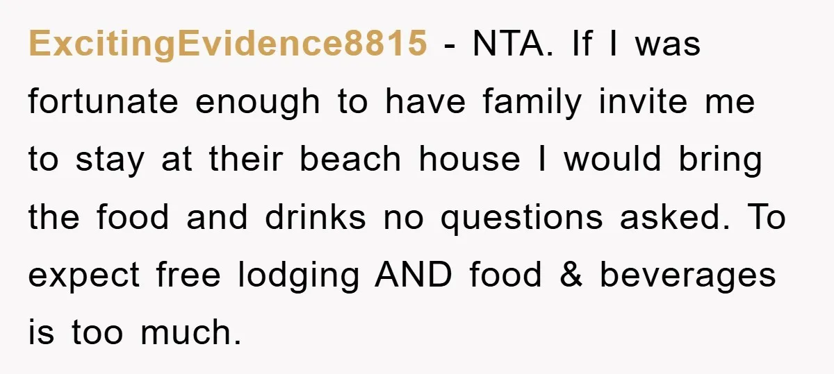 ExcitingEvidence8815 - NTA. If I was fortunate enough to have family invite me to stay at their beach house I would bring the food and drinks no questions asked. To...