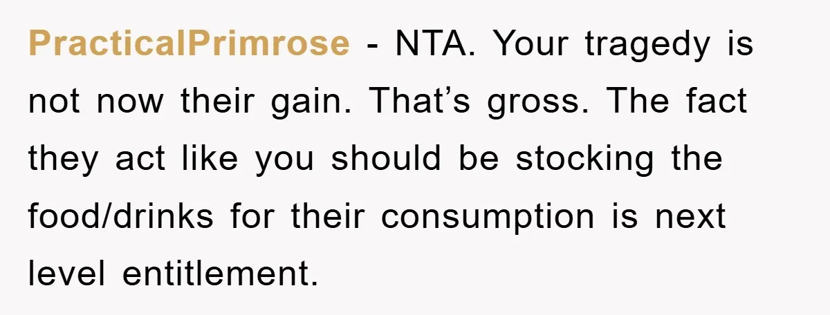PracticalPrimrose - NTA. Your tragedy is not now their gain. That’s gross. The fact they act like you should be stocking the food/drinks for their consumption is next level entitlement.