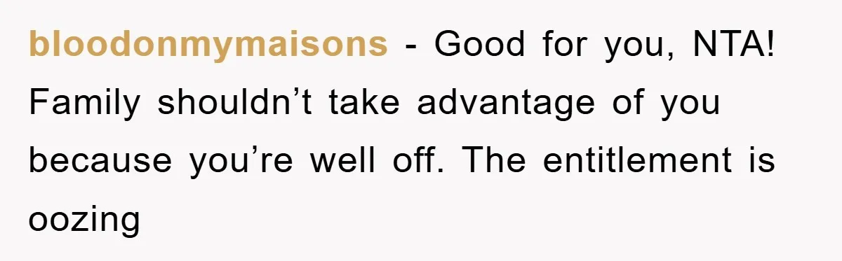 bloodonmymaisons - Good for you, NTA! Family shouldn’t take advantage of you because you’re well off. The entitlement is oozing