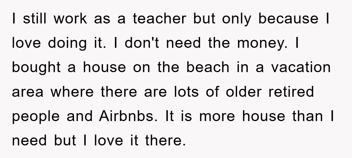 I still work as a teacher but only because I love doing it. I don't need the money. I bought a house on the beach in a vacation area where...
