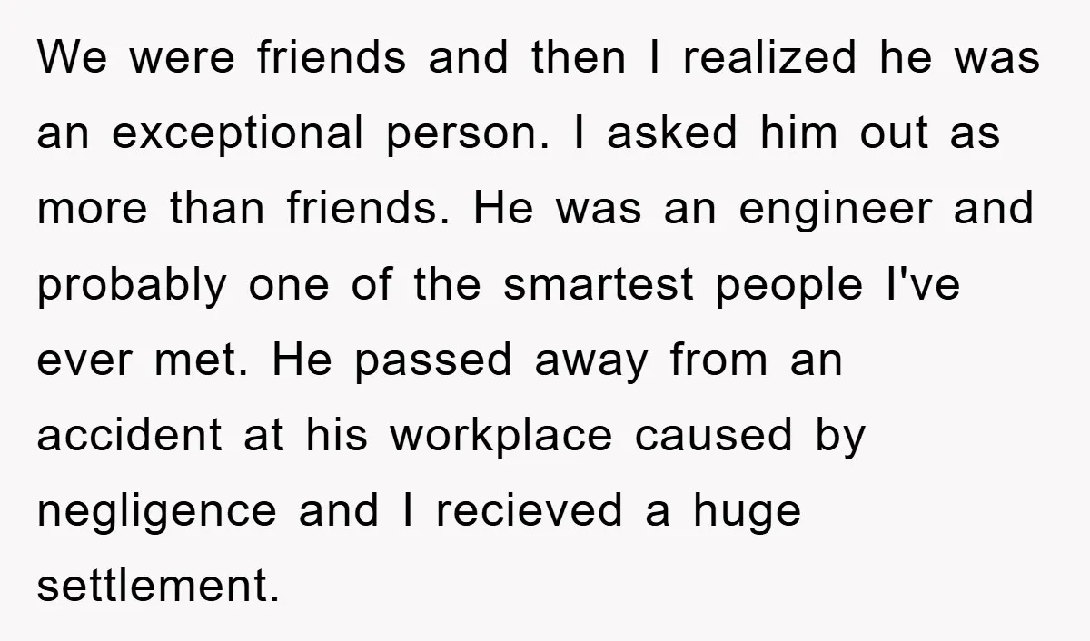 We were friends and then I realized he was an exceptional person. I asked him out as more than friends. He was an engineer and probably one of the smartest...