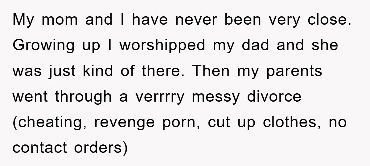 My mom and I have never been very close. Growing up I worshipped my dad and she was just kind of there. Then my parents went through a verrrry messy...