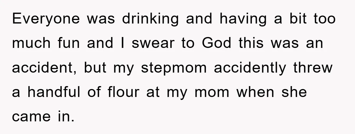Everyone was drinking and having a bit too much fun and I swear to God this was an accident, but my stepmom accidently threw a handful of flour at my...