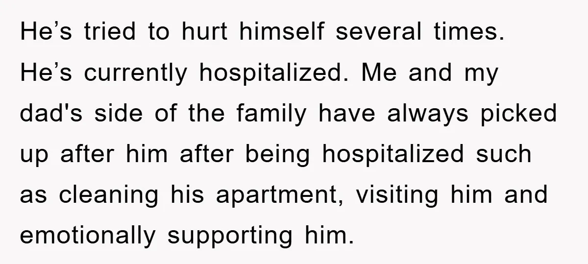 He’s tried to hurt himself several times. He’s currently hospitalized. Me and my dad's side of the family have always picked up after him after being hospitalized such as cleaning...