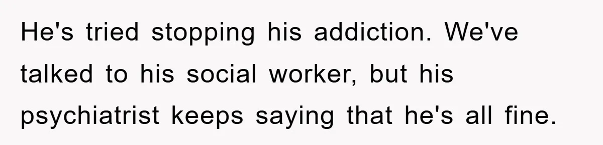 He's tried stopping his addiction. We've talked to his social worker, but his psychiatrist keeps saying that he's all fine.