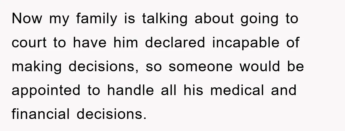 Now my family is talking about going to court to have him declared incapable of making decisions, so someone would be appointed to handle all his medical and financial decisions.