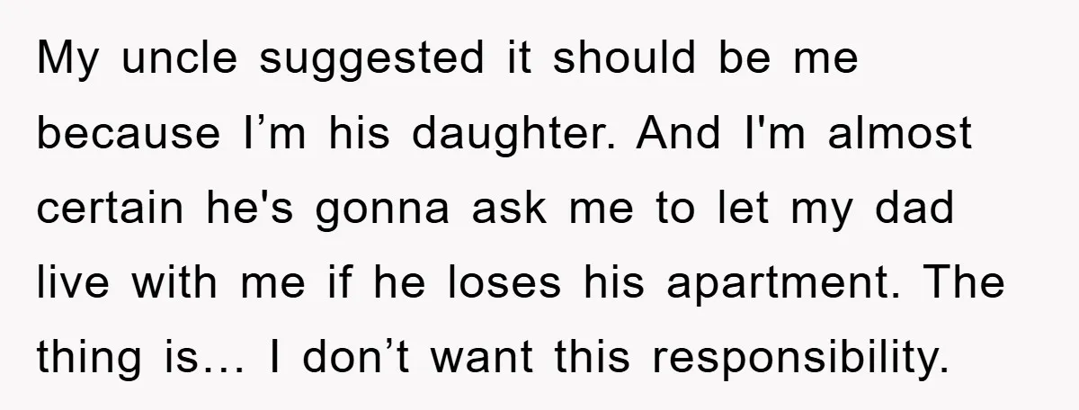 My uncle suggested it should be me because I’m his daughter. And I'm almost certain he's gonna ask me to let my dad live with me if he loses his...