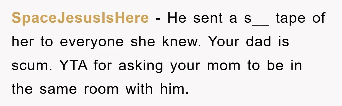 SpaceJesusIsHere − He sent a s__ tape of her to everyone she knew. Your dad is scum. YTA for asking your mom to be in the same room with him.