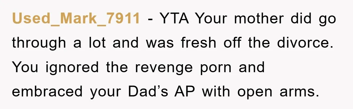 Used_Mark_7911 − YTA Your mother did go through a lot and was fresh off the divorce. You ignored the revenge porn and embraced your Dad’s AP with open arms.