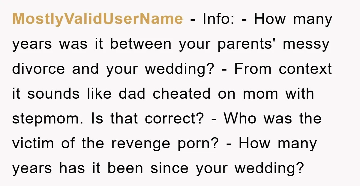 MostlyValidUserName − Info: - How many years was it between your parents' messy divorce and your wedding? - From context it sounds like dad cheated on mom with stepmom. Is...