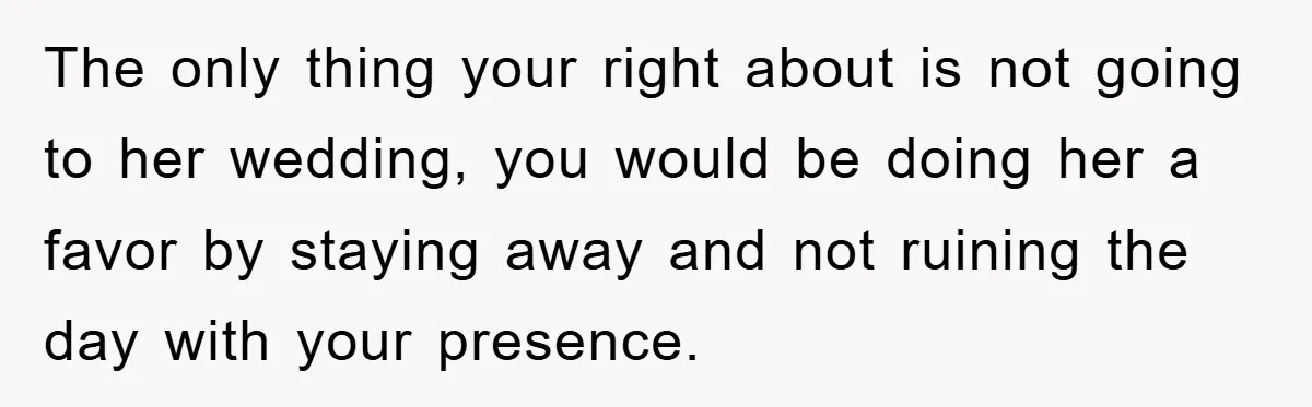 The only thing your right about is not going to her wedding, you would be doing her a favor by staying away and not ruining the day with your presence.