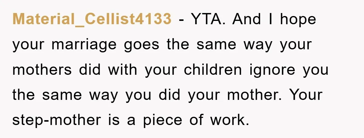 Material_Cellist4133 − YTA. And I hope your marriage goes the same way your mothers did with your children ignore you the same way you did your mother. Your step-mother is...
