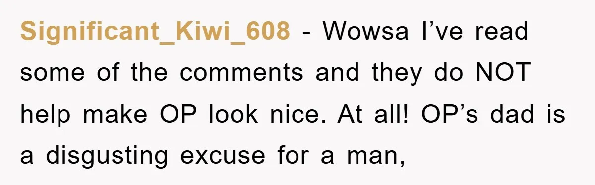 Significant_Kiwi_608 − Wowsa I’ve read some of the comments and they do NOT help make OP look nice. At all! OP’s dad is a disgusting excuse for a man,