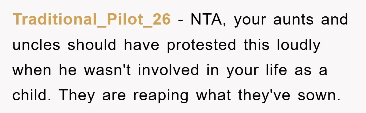 Traditional_Pilot_26 − NTA, your aunts and uncles should have protested this loudly when he wasn't involved in your life as a child. They are reaping what they've sown.