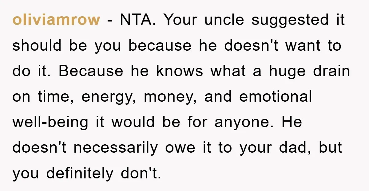 oliviamrow − NTA. Your uncle suggested it should be you because he doesn't want to do it. Because he knows what a huge drain on time, energy, money, and emotional...