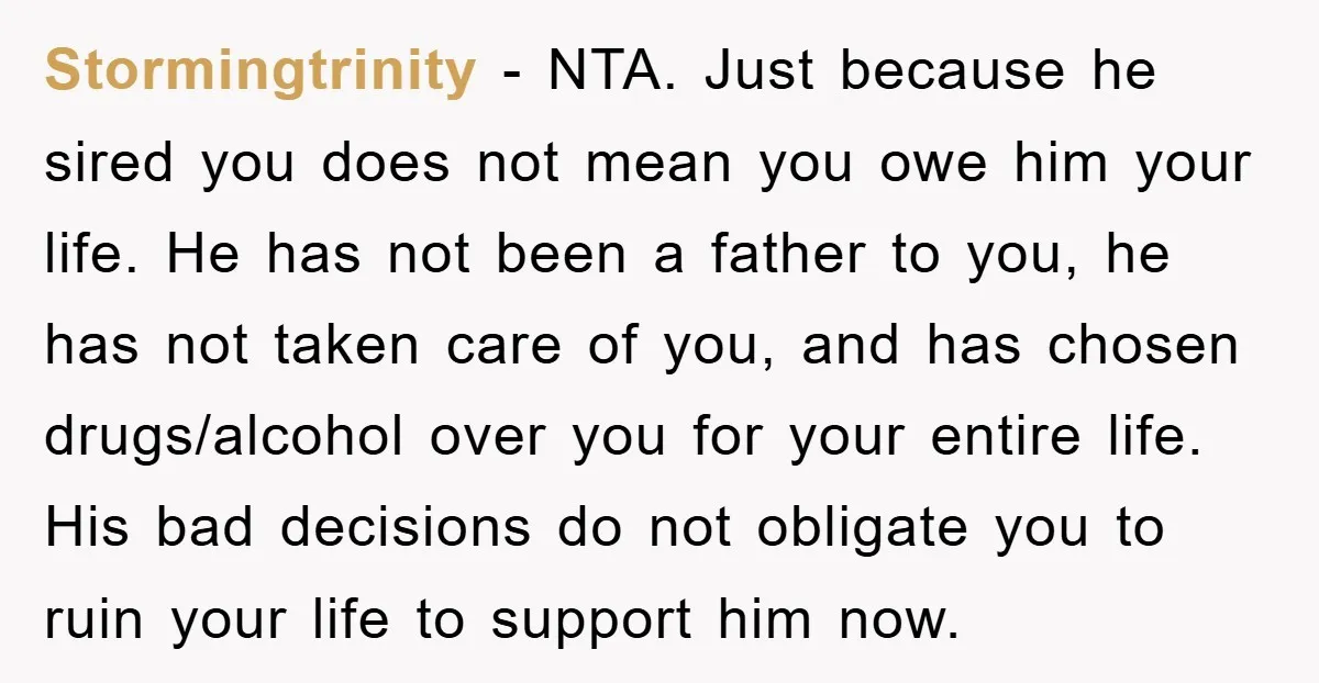 Stormingtrinity − NTA. Just because he sired you does not mean you owe him your life. He has not been a father to you, he has not taken care of...