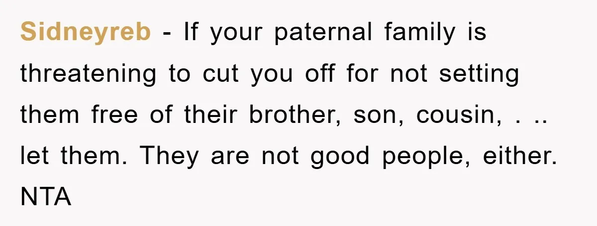 Sidneyreb − If your paternal family is threatening to cut you off for not setting them free of their brother, son, cousin, . .. let them. They are not good...