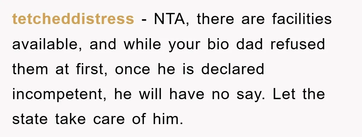 tetcheddistress − NTA, there are facilities available, and while your bio dad refused them at first, once he is declared incompetent, he will have no say. Let the state take...