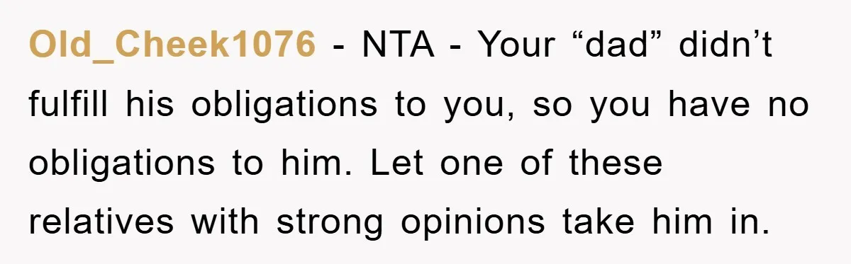 Old_Cheek1076 − NTA - Your “dad” didn’t fulfill his obligations to you, so you have no obligations to him. Let one of these relatives with strong opinions take him in.