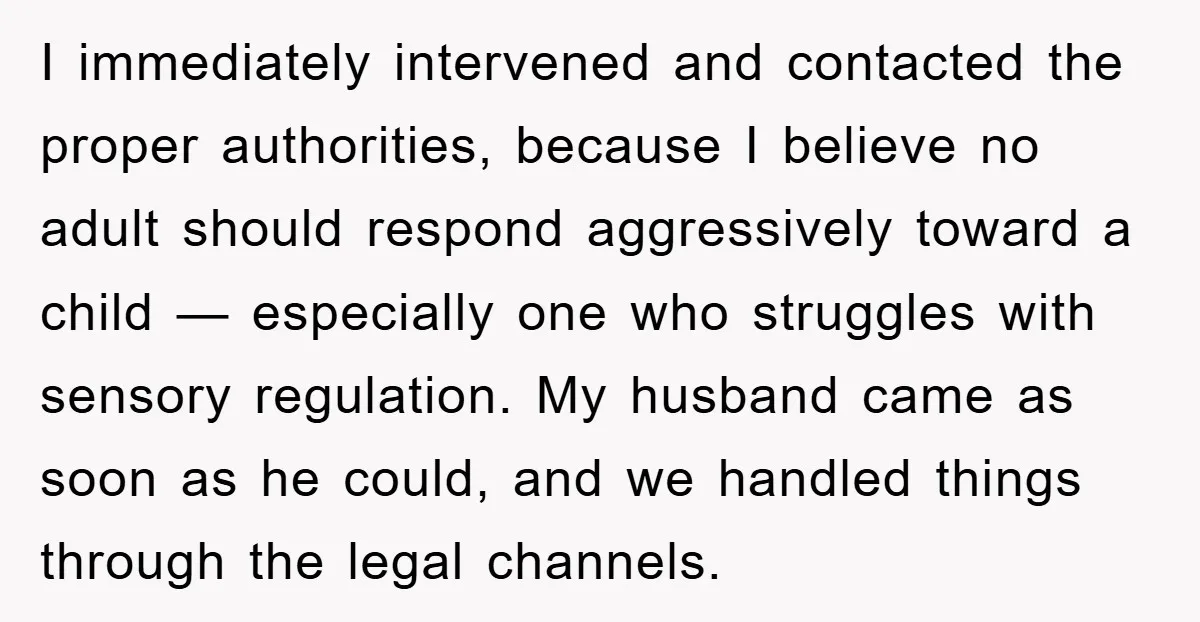 I immediately intervened and contacted the proper authorities, because I believe no adult should respond aggressively toward a child — especially one who struggles with sensory regulation. My husband came...