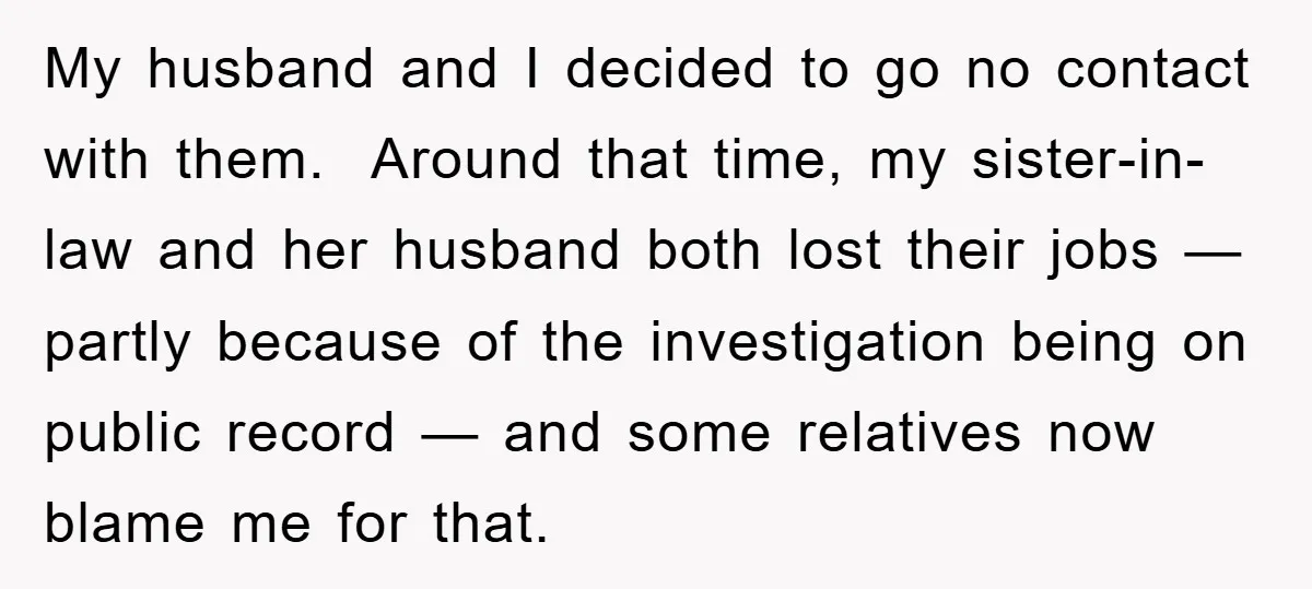 My husband and I decided to go no contact with them. Around that time, my sister-in-law and her husband both lost their jobs — partly because of the investigation being...